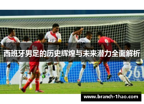西班牙男足的历史辉煌与未来潜力全面解析