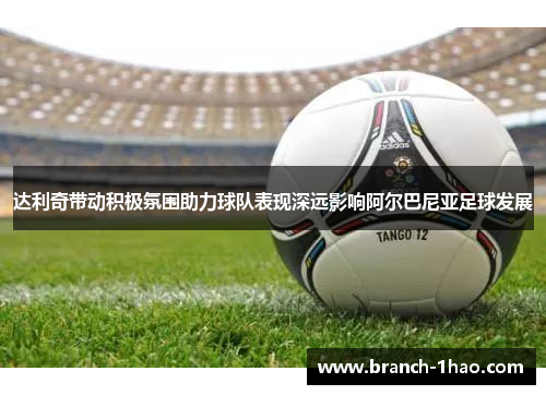 达利奇带动积极氛围助力球队表现深远影响阿尔巴尼亚足球发展