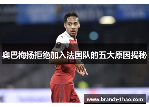 奥巴梅扬拒绝加入法国队的五大原因揭秘 奥巴梅扬拒绝加入法国队的五大原因揭秘