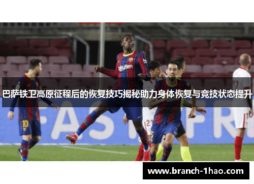 巴萨铁卫高原征程后的恢复技巧揭秘助力身体恢复与竞技状态提升