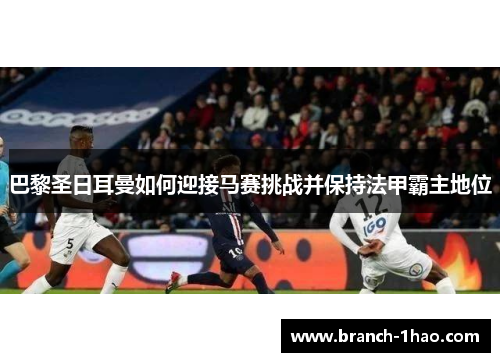 巴黎圣日耳曼如何迎接马赛挑战并保持法甲霸主地位