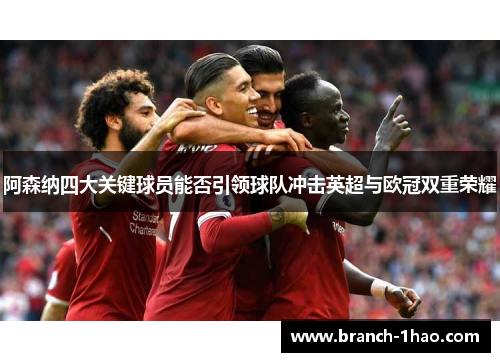 阿森纳四大关键球员能否引领球队冲击英超与欧冠双重荣耀